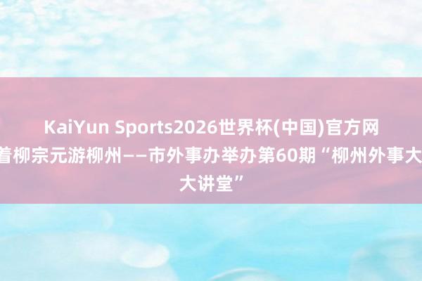 KaiYun Sports2026世界杯(中国)官方网站 随着柳宗元游柳州——市外事办举办第60期“柳州外事大讲堂”