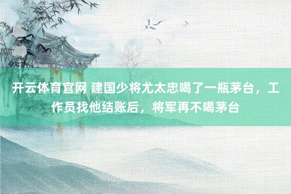 开云体育官网 建国少将尤太忠喝了一瓶茅台，工作员找他结账后，将军再不喝茅台