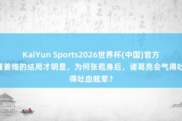 KaiYun Sports2026世界杯(中国)官方网站 看懂姜维的结局才明显，为何张苞身后，诸葛亮会气得吐血眩晕？