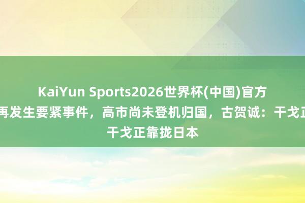 KaiYun Sports2026世界杯(中国)官方网站 中日再发生要紧事件，高市尚未登机归国，古贺诚：干戈正靠拢日本