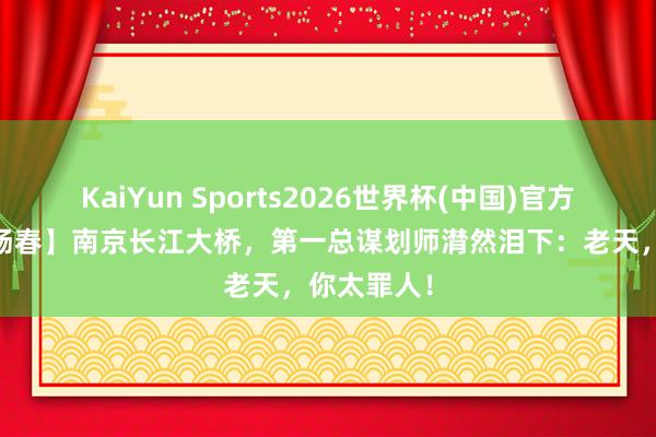 KaiYun Sports2026世界杯(中国)官方网站 【梅旸春】南京长江大桥,第一总谋划师潸然泪下:老天,你太罪人!
