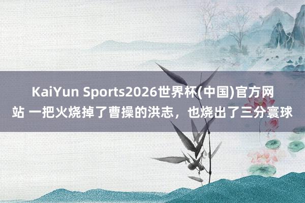 KaiYun Sports2026世界杯(中国)官方网站 一把火烧掉了曹操的洪志，也烧出了三分寰球