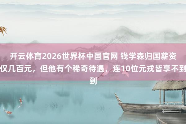 开云体育2026世界杯中国官网 钱学森归国薪资仅几百元，但他有个稀奇待遇，连10位元戎皆享不到