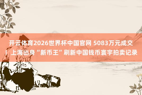 开云体育2026世界杯中国官网 5083万元成交！上海出身“新币王”刷新中国钱币寰宇拍卖记录