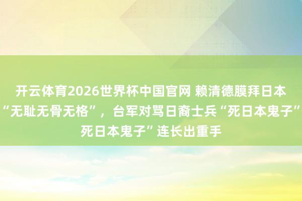 开云体育2026世界杯中国官网 赖清德膜拜日本殖民者被批“无耻无骨无格”，台军对骂日裔士兵“死日本鬼子”连长出重手