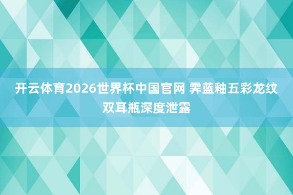 开云体育2026世界杯中国官网 霁蓝釉五彩龙纹双耳瓶深度泄露