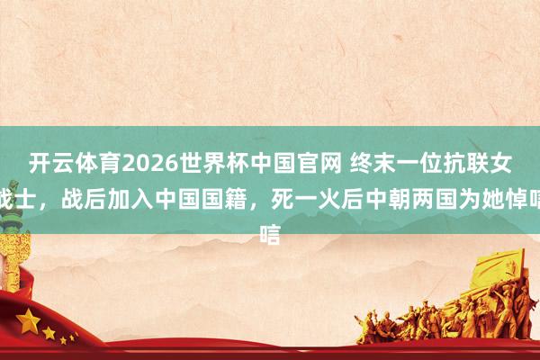 开云体育2026世界杯中国官网 终末一位抗联女战士，战后加入中国国籍，死一火后中朝两国为她悼唁