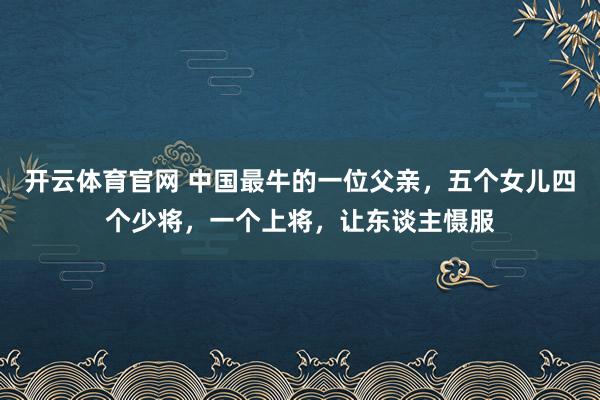 开云体育官网 中国最牛的一位父亲，五个女儿四个少将，一个上将，让东谈主慑服