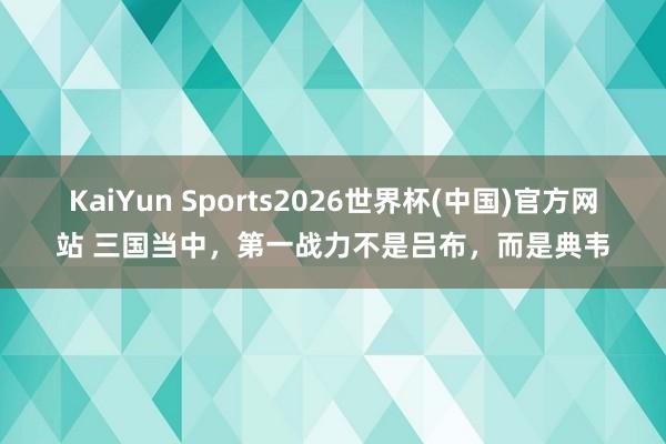 KaiYun Sports2026世界杯(中国)官方网站 三国当中，第一战力不是吕布，而是典韦