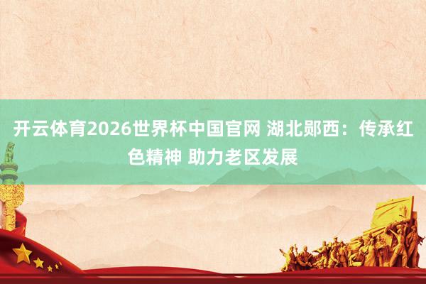 开云体育2026世界杯中国官网 湖北郧西：传承红色精神 助力老区发展