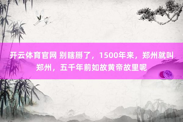 开云体育官网 别瞎掰了，1500年来，郑州就叫郑州，五千年前如故黄帝故里呢