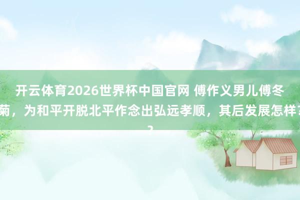 开云体育2026世界杯中国官网 傅作义男儿傅冬菊，为和平开脱北平作念出弘远孝顺，其后发展怎样？