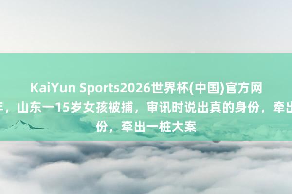 KaiYun Sports2026世界杯(中国)官方网站 1950年，山东一15岁女孩被捕，审讯时说出真的身份，牵出一桩大案