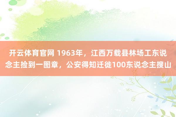 开云体育官网 1963年，江西万载县林场工东说念主捡到一图章，公安得知迁徙100东说念主搜山