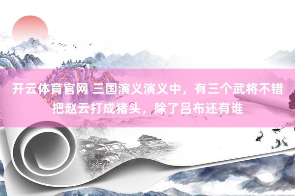 开云体育官网 三国演义演义中，有三个武将不错把赵云打成猪头，除了吕布还有谁