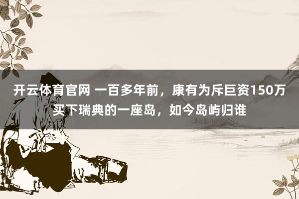 开云体育官网 一百多年前，康有为斥巨资150万买下瑞典的一座岛，如今岛屿归谁
