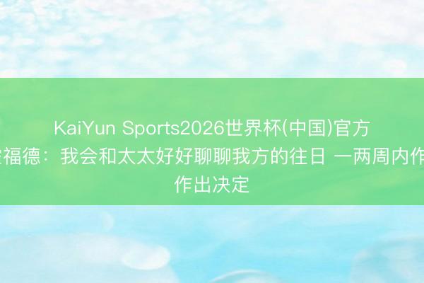 KaiYun Sports2026世界杯(中国)官方网站 霍福德：我会和太太好好聊聊我方的往日 一两周内作出决定