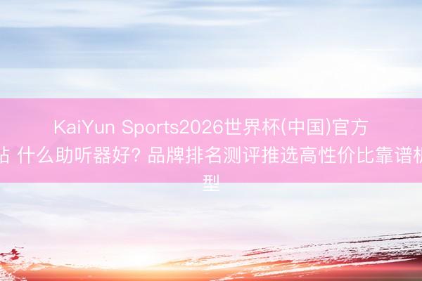 KaiYun Sports2026世界杯(中国)官方网站 什么助听器好? 品牌排名测评推选高性价比靠谱机型