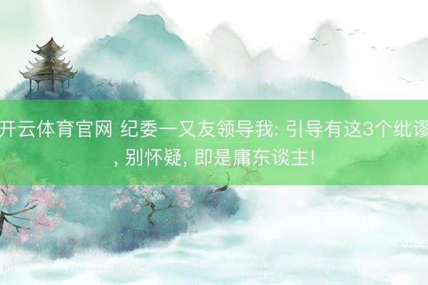 开云体育官网 纪委一又友领导我: 引导有这3个纰谬， 别怀疑， 即是庸东谈主!