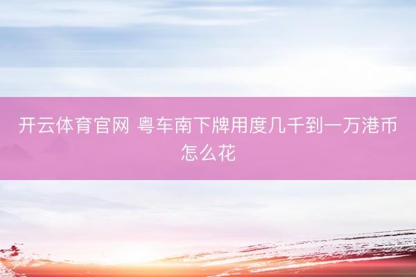 开云体育官网 粤车南下牌用度几千到一万港币怎么花