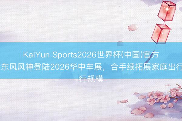 KaiYun Sports2026世界杯(中国)官方网站 东风风神登陆2026华中车展，合手续拓展家庭出行规模