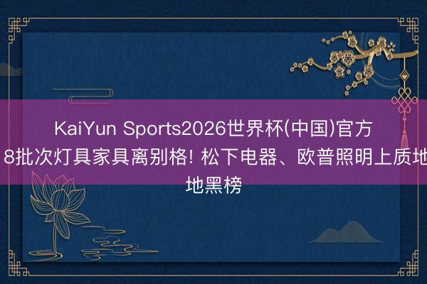 KaiYun Sports2026世界杯(中国)官方网站 8批次灯具家具离别格! 松下电器、欧普照明上质地黑榜