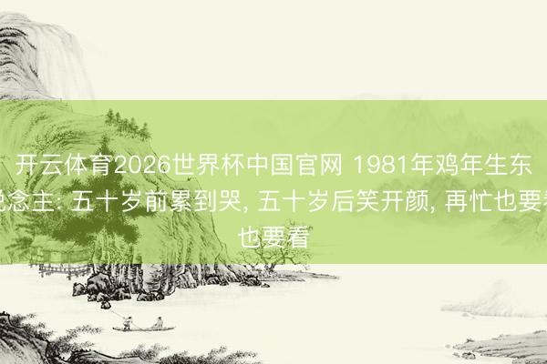 开云体育2026世界杯中国官网 1981年鸡年生东说念主: 五十岁前累到哭， 五十岁后笑开颜， 再忙也要看