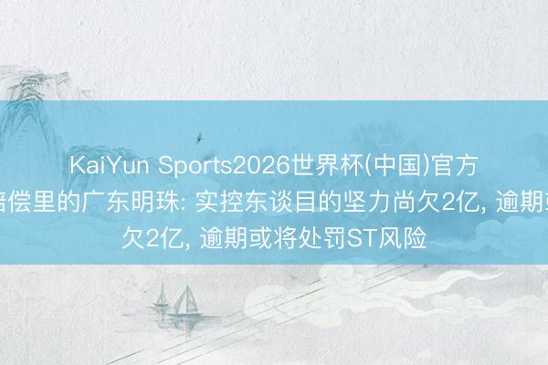 KaiYun Sports2026世界杯(中国)官方网站 困在事迹赔偿里的广东明珠: 实控东谈目的坚力尚欠2亿， 逾期或将处罚ST风险