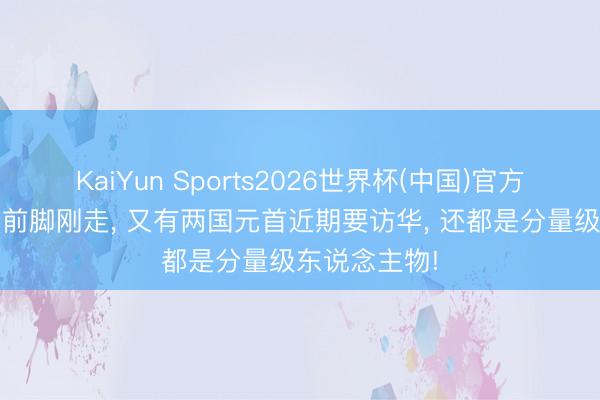 KaiYun Sports2026世界杯(中国)官方网站 特朗普前脚刚走， 又有两国元首近期要访华， 还都是分量级东说念主物!
