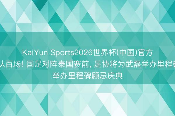 KaiYun Sports2026世界杯(中国)官方网站 国度队百场! 国足对阵泰国赛前， 足协将为武磊举办里程碑顾忌庆典