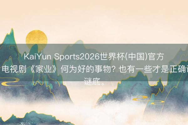 KaiYun Sports2026世界杯(中国)官方网站 电视剧《家业》何为好的事物? 也有一些才是正确谜底。