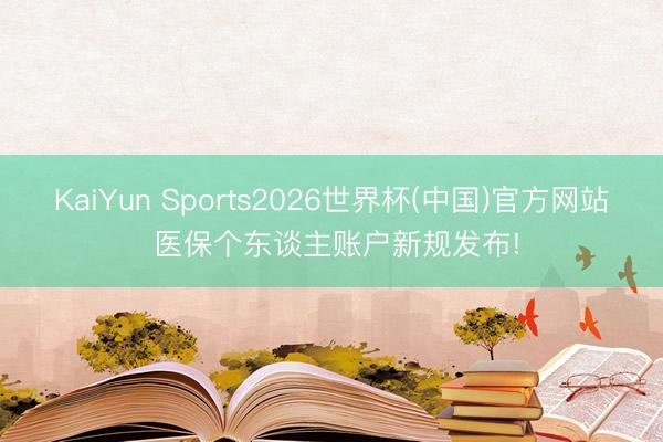KaiYun Sports2026世界杯(中国)官方网站 医保个东谈主账户新规发布!