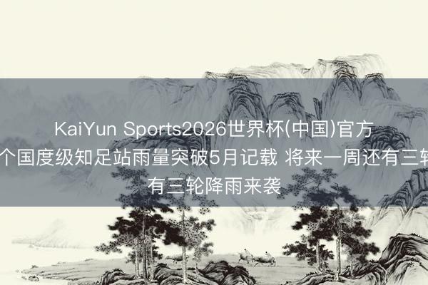 KaiYun Sports2026世界杯(中国)官方网站 超百个国度级知足站雨量突破5月记载 将来一周还有三轮降雨来袭