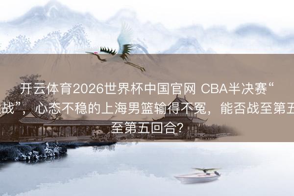 开云体育2026世界杯中国官网 CBA半决赛“京沪大战”,心态不稳的上海男篮输得不冤,能否战至第五回合?