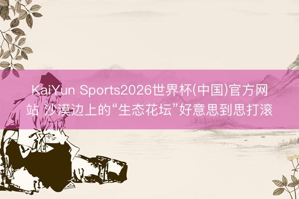 KaiYun Sports2026世界杯(中国)官方网站 沙漠边上的“生态花坛”好意思到思打滚