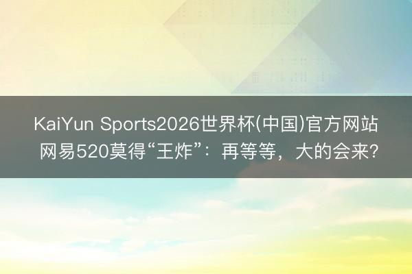 KaiYun Sports2026世界杯(中国)官方网站 网易520莫得“王炸”：再等等，大的会来？