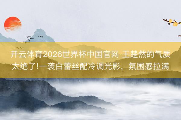 开云体育2026世界杯中国官网 王楚然的气质太绝了!一袭白蕾丝配冷调光影，氛围感拉满