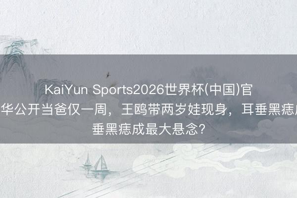 KaiYun Sports2026世界杯(中国)官方网站 何九华公开当爸仅一周，王鸥带两岁娃现身，耳垂黑痣成最大悬念?