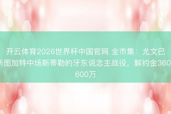 开云体育2026世界杯中国官网 全市集：尤文已与斯图加特中场斯蒂勒的牙东说念主战役，解约金3600万