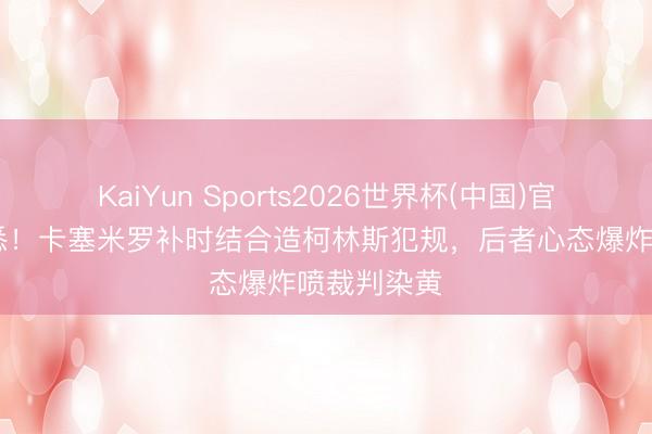 KaiYun Sports2026世界杯(中国)官方网站 熟悉！卡塞米罗补时结合造柯林斯犯规，后者心态爆炸喷裁判染黄