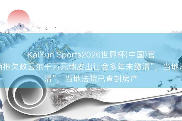 KaiYun Sports2026世界杯(中国)官方网站 “树立商拖欠政云尔千万元地皮出让金多年未缴清”，当地法院已查封房产
