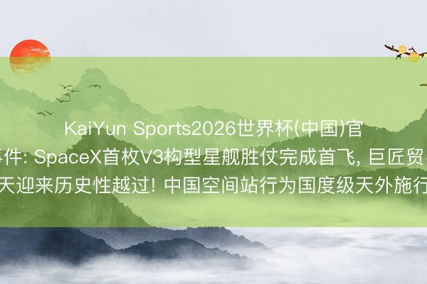 KaiYun Sports2026世界杯(中国)官方网站 影响阛阓紧要事件: SpaceX首枚V3构型星舰胜仗完成首飞， 巨匠贸易航天迎来历史性越过! 中国空间站行为国度级天外施行室， 从三个方面撑持月球探伤工程