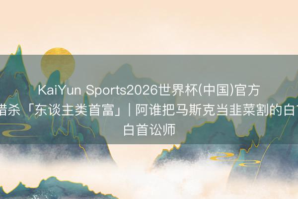 KaiYun Sports2026世界杯(中国)官方网站 猎杀「东谈主类首富」| 阿谁把马斯克当韭菜割的白首讼师