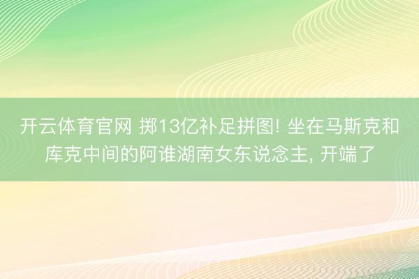 开云体育官网 掷13亿补足拼图! 坐在马斯克和库克中间的阿谁湖南女东说念主, 开端了
