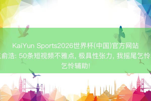 KaiYun Sports2026世界杯(中国)官方网站 清点俞浩: 50条短视频不雅点， 极具性张力， 我摇尾乞怜辅助!