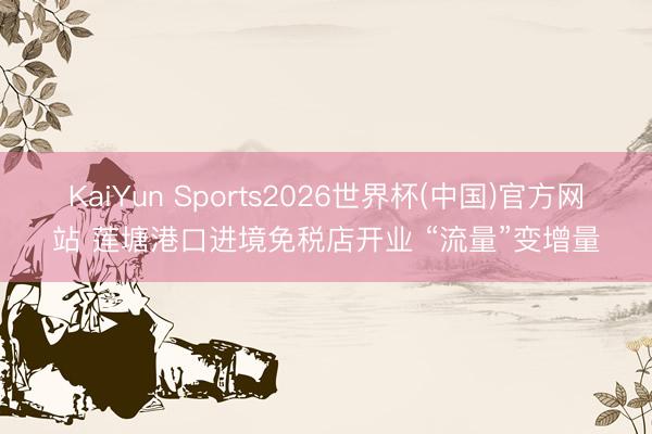 KaiYun Sports2026世界杯(中国)官方网站 莲塘港口进境免税店开业 “流量”变增量