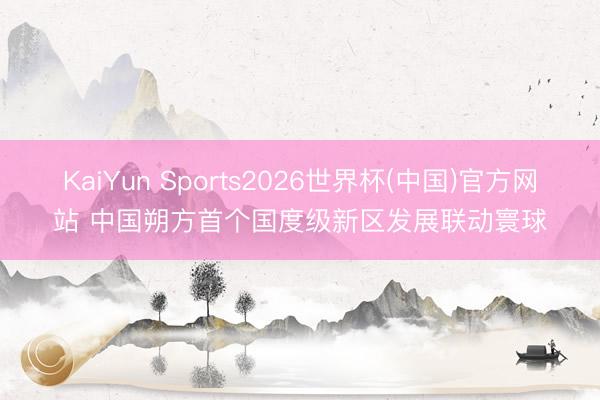 KaiYun Sports2026世界杯(中国)官方网站 中国朔方首个国度级新区发展联动寰球