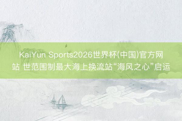 KaiYun Sports2026世界杯(中国)官方网站 世范围制最大海上换流站“海风之心”启运