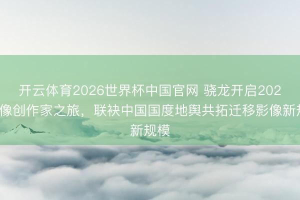 开云体育2026世界杯中国官网 骁龙开启2026影像创作家之旅，联袂中国国度地舆共拓迁移影像新规模