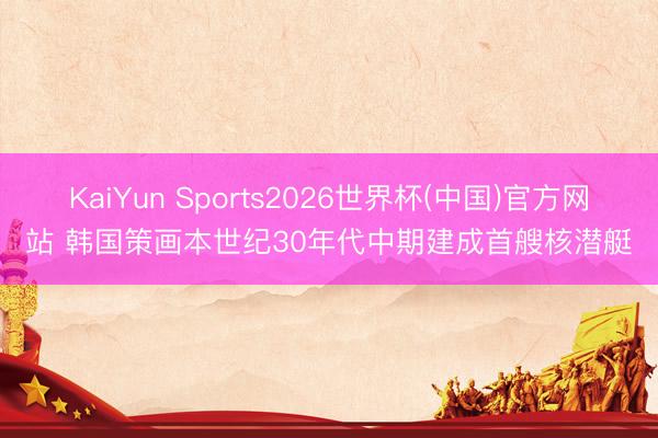 KaiYun Sports2026世界杯(中国)官方网站 韩国策画本世纪30年代中期建成首艘核潜艇
